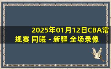 2025年01月12日CBA常规赛 同曦 - 新疆 全场录像